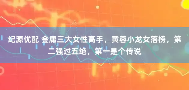 纪源优配 金庸三大女性高手，黄蓉小龙女落榜，第二强过五绝，第一是个传说