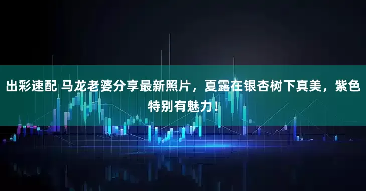 出彩速配 马龙老婆分享最新照片，夏露在银杏树下真美，紫色特别有魅力！