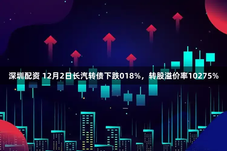 深圳配资 12月2日长汽转债下跌018%，转股溢价率10275%