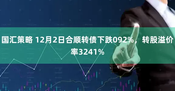 国汇策略 12月2日合顺转债下跌092%，转股溢价率3241%