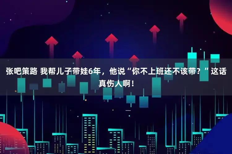 张吧策路 我帮儿子带娃6年，他说“你不上班还不该带？”这话真伤人啊！