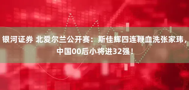 银河证券 北爱尔兰公开赛：斯佳辉四连鞭血洗张家玮，中国00后小将进32强！