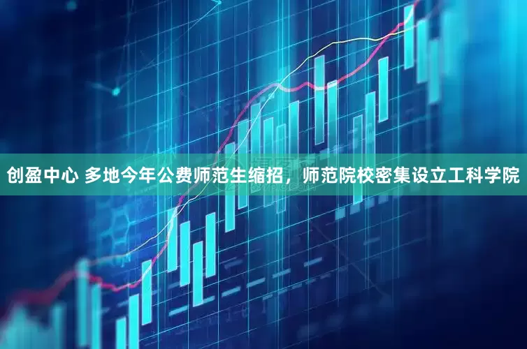 创盈中心 多地今年公费师范生缩招,师范院校密集设立工科学院