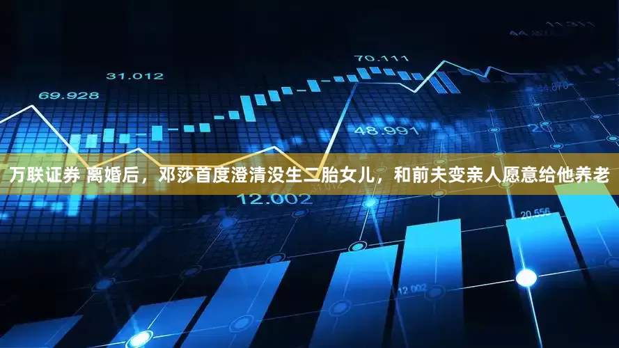 万联证券 离婚后，邓莎首度澄清没生二胎女儿，和前夫变亲人愿意给他养老